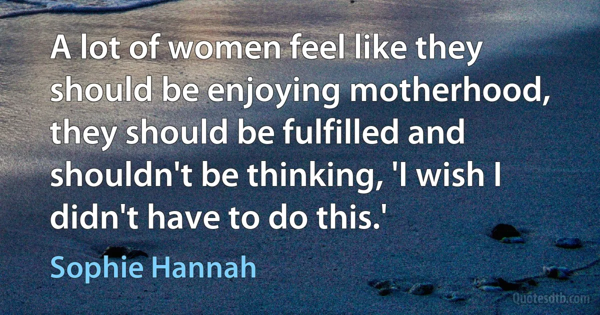 A lot of women feel like they should be enjoying motherhood, they should be fulfilled and shouldn't be thinking, 'I wish I didn't have to do this.' (Sophie Hannah)