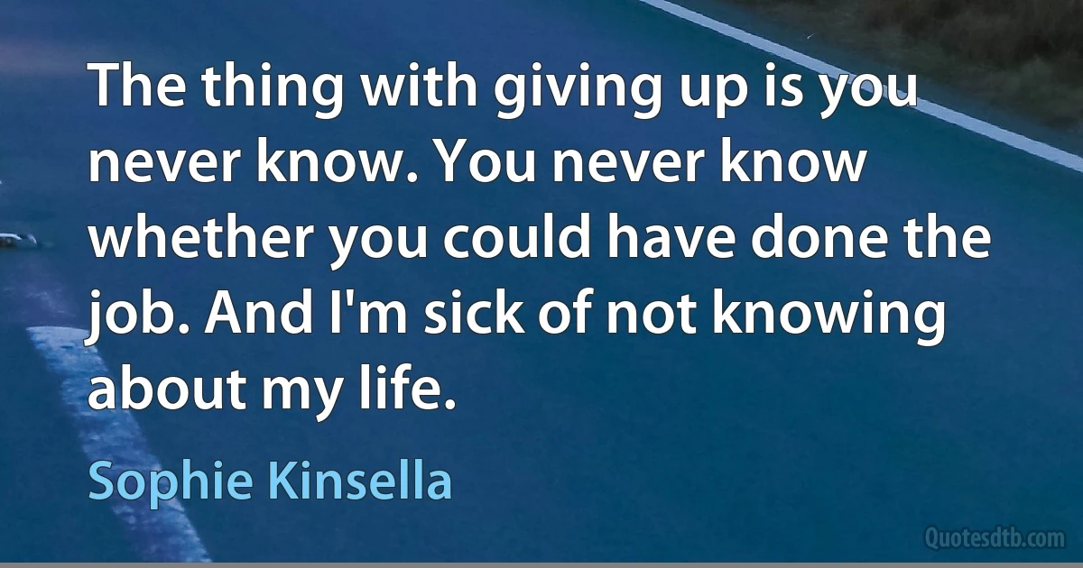 The thing with giving up is you never know. You never know whether you could have done the job. And I'm sick of not knowing about my life. (Sophie Kinsella)