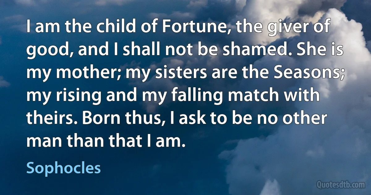 I am the child of Fortune, the giver of good, and I shall not be shamed. She is my mother; my sisters are the Seasons; my rising and my falling match with theirs. Born thus, I ask to be no other man than that I am. (Sophocles)