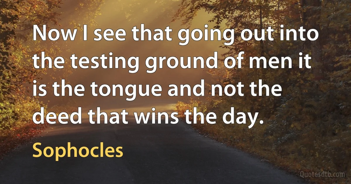 Now I see that going out into the testing ground of men it is the tongue and not the deed that wins the day. (Sophocles)