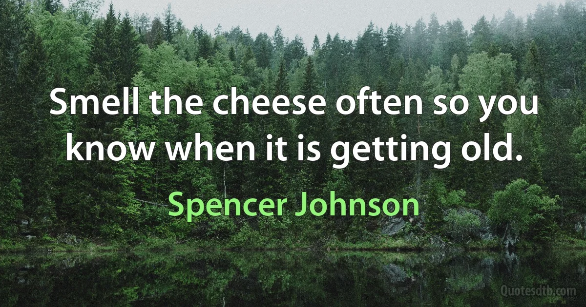 Smell the cheese often so you know when it is getting old. (Spencer Johnson)