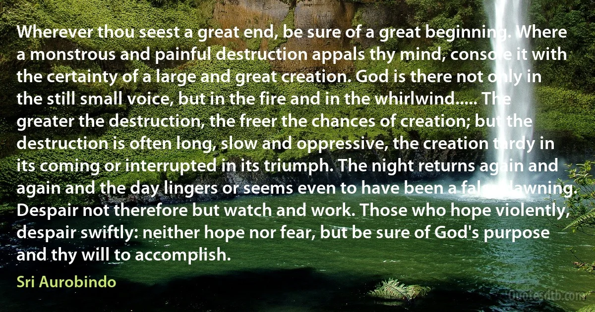 Wherever thou seest a great end, be sure of a great beginning. Where a monstrous and painful destruction appals thy mind, console it with the certainty of a large and great creation. God is there not only in the still small voice, but in the fire and in the whirlwind..... The greater the destruction, the freer the chances of creation; but the destruction is often long, slow and oppressive, the creation tardy in its coming or interrupted in its triumph. The night returns again and again and the day lingers or seems even to have been a false dawning. Despair not therefore but watch and work. Those who hope violently, despair swiftly: neither hope nor fear, but be sure of God's purpose and thy will to accomplish. (Sri Aurobindo)