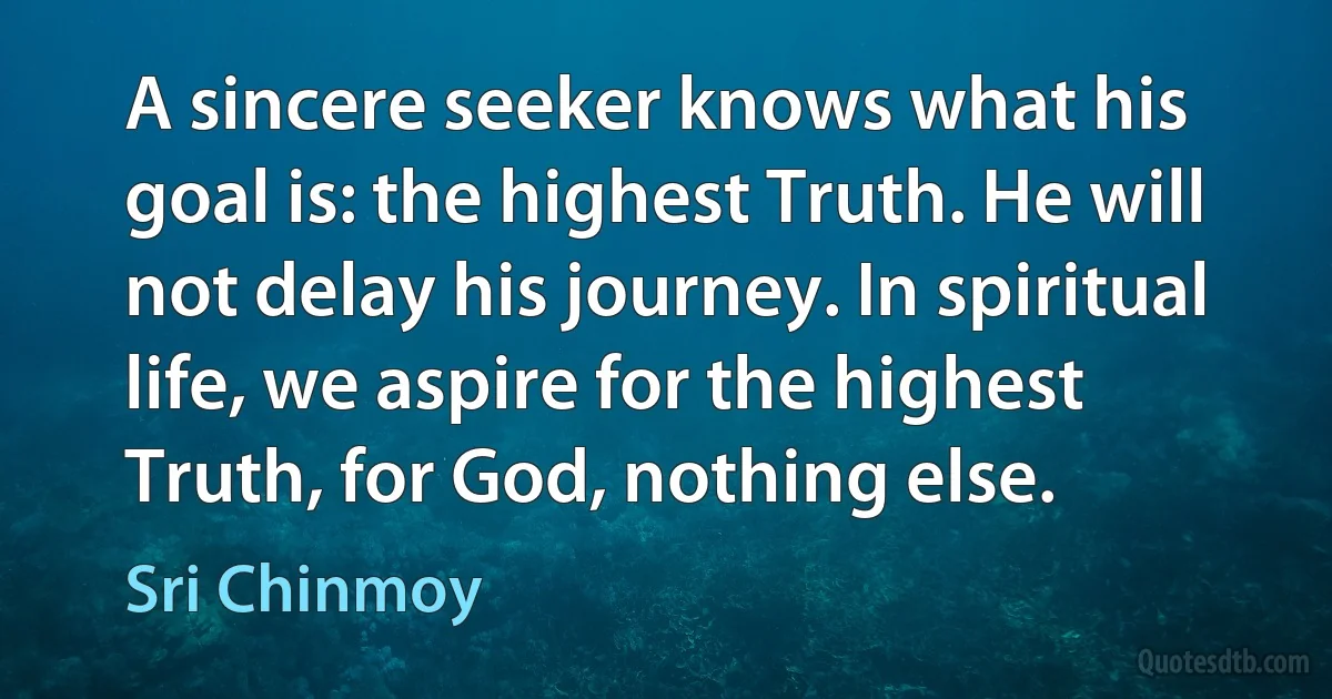 A sincere seeker knows what his goal is: the highest Truth. He will not delay his journey. In spiritual life, we aspire for the highest Truth, for God, nothing else. (Sri Chinmoy)