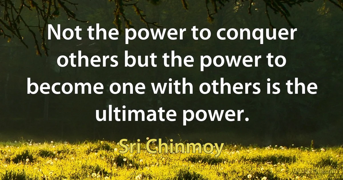 Not the power to conquer others but the power to become one with others is the ultimate power. (Sri Chinmoy)