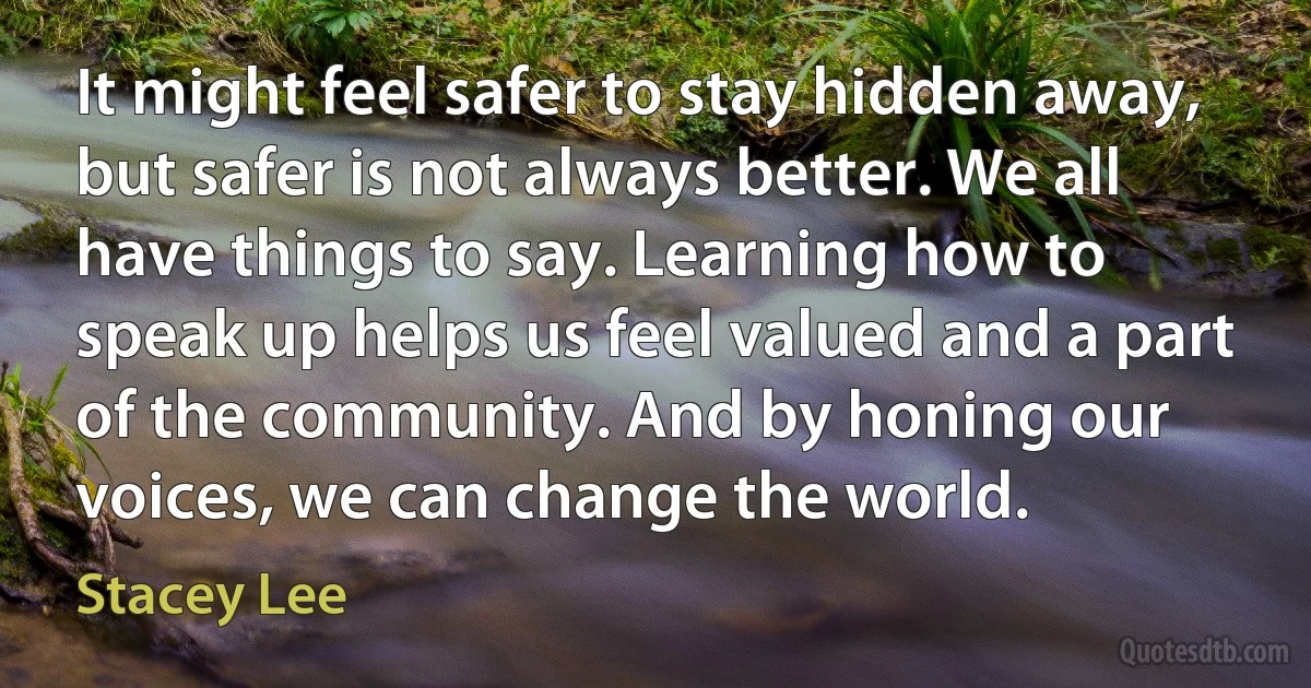 It might feel safer to stay hidden away, but safer is not always better. We all have things to say. Learning how to speak up helps us feel valued and a part of the community. And by honing our voices, we can change the world. (Stacey Lee)