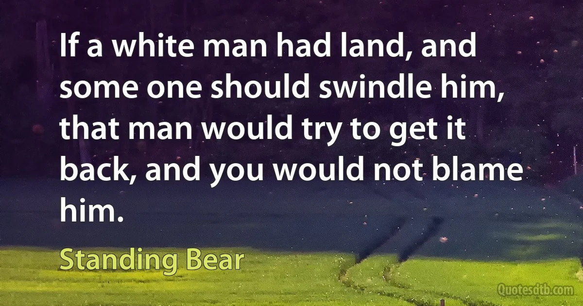 If a white man had land, and some one should swindle him, that man would try to get it back, and you would not blame him. (Standing Bear)