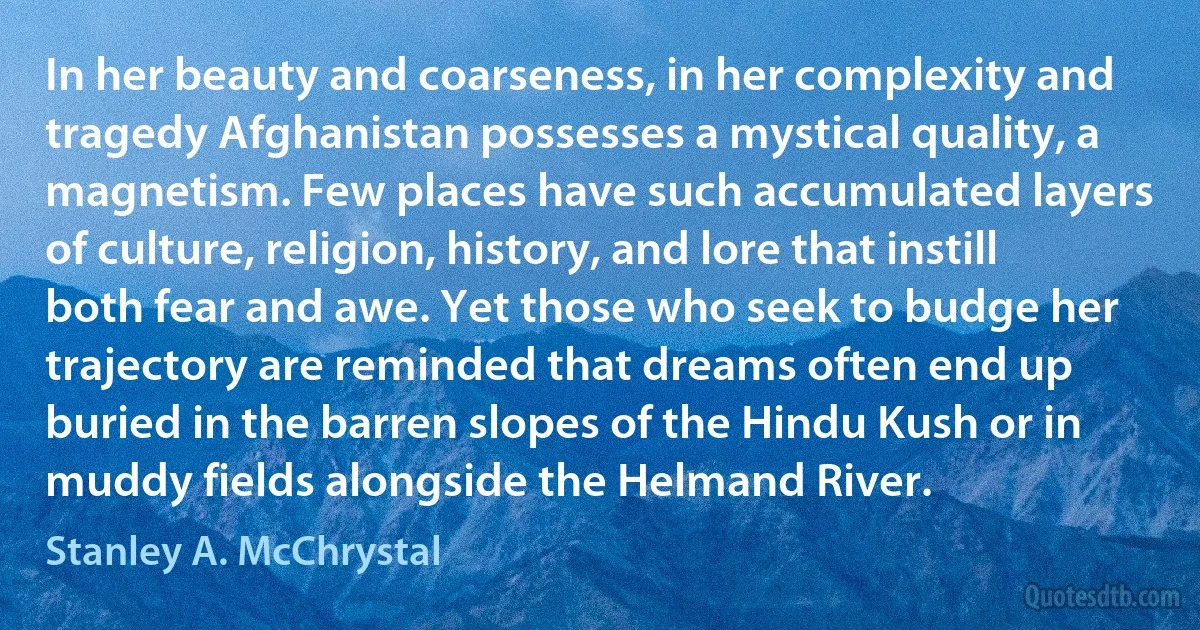 In her beauty and coarseness, in her complexity and tragedy Afghanistan possesses a mystical quality, a magnetism. Few places have such accumulated layers of culture, religion, history, and lore that instill both fear and awe. Yet those who seek to budge her trajectory are reminded that dreams often end up buried in the barren slopes of the Hindu Kush or in muddy fields alongside the Helmand River. (Stanley A. McChrystal)