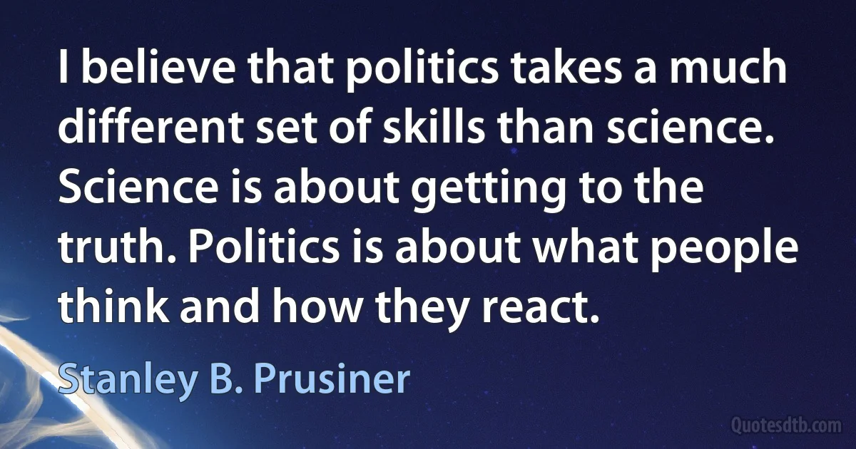 I believe that politics takes a much different set of skills than science. Science is about getting to the truth. Politics is about what people think and how they react. (Stanley B. Prusiner)