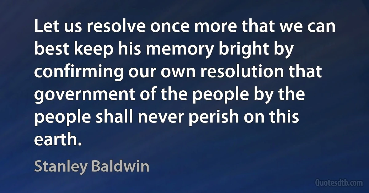 Let us resolve once more that we can best keep his memory bright by confirming our own resolution that government of the people by the people shall never perish on this earth. (Stanley Baldwin)