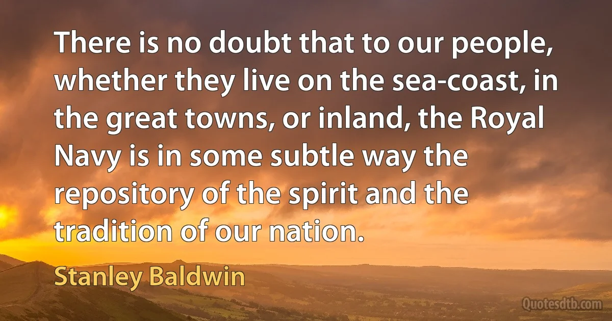 There is no doubt that to our people, whether they live on the sea-coast, in the great towns, or inland, the Royal Navy is in some subtle way the repository of the spirit and the tradition of our nation. (Stanley Baldwin)