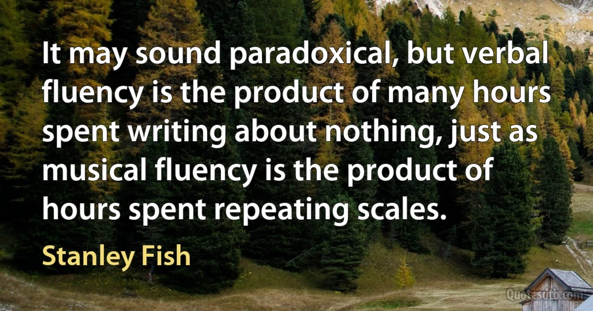 It may sound paradoxical, but verbal fluency is the product of many hours spent writing about nothing, just as musical fluency is the product of hours spent repeating scales. (Stanley Fish)