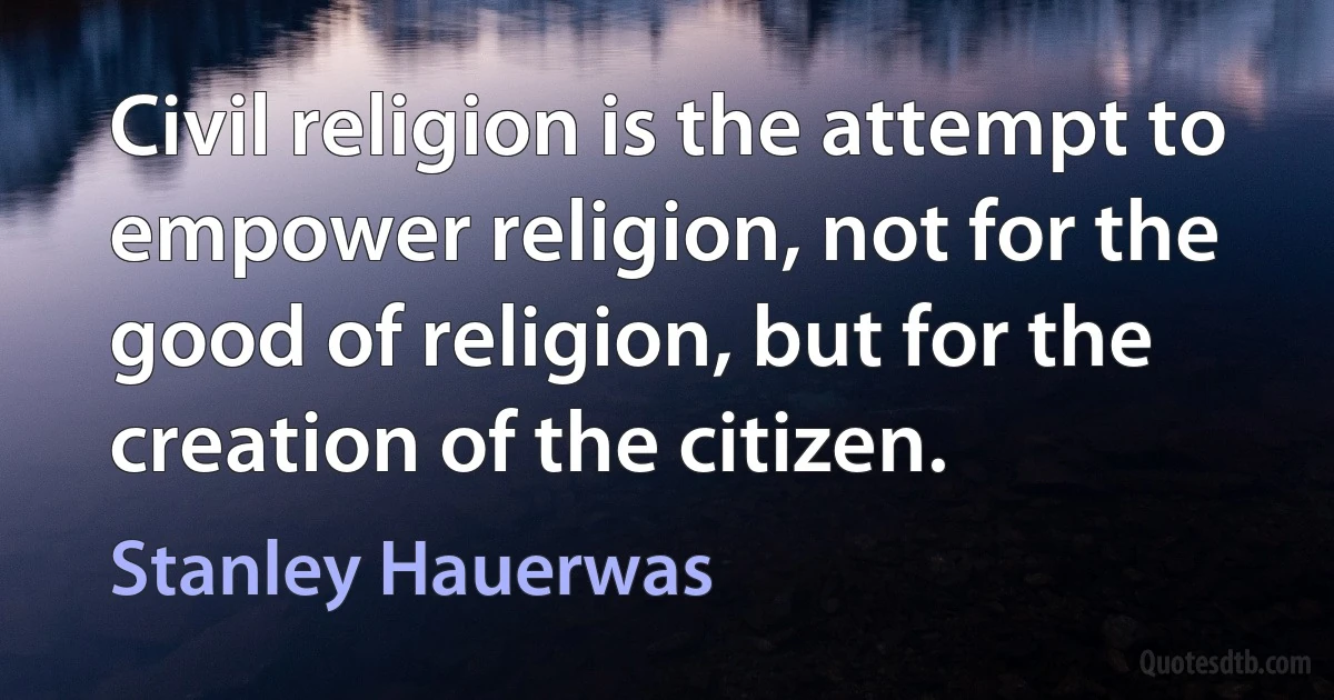 Civil religion is the attempt to empower religion, not for the good of religion, but for the creation of the citizen. (Stanley Hauerwas)