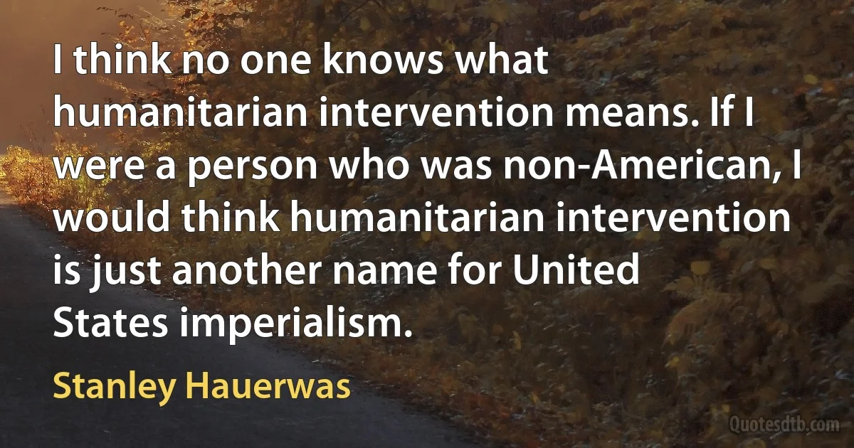 I think no one knows what humanitarian intervention means. If I were a person who was non-American, I would think humanitarian intervention is just another name for United States imperialism. (Stanley Hauerwas)