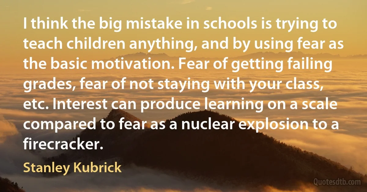 I think the big mistake in schools is trying to teach children anything, and by using fear as the basic motivation. Fear of getting failing grades, fear of not staying with your class, etc. Interest can produce learning on a scale compared to fear as a nuclear explosion to a firecracker. (Stanley Kubrick)