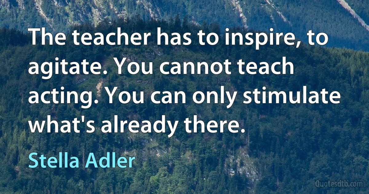 The teacher has to inspire, to agitate. You cannot teach acting. You can only stimulate what's already there. (Stella Adler)