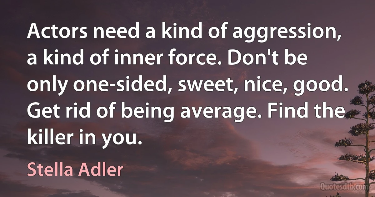 Actors need a kind of aggression, a kind of inner force. Don't be only one-sided, sweet, nice, good. Get rid of being average. Find the killer in you. (Stella Adler)