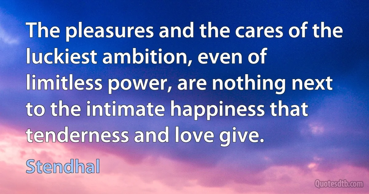 The pleasures and the cares of the luckiest ambition, even of limitless power, are nothing next to the intimate happiness that tenderness and love give. (Stendhal)