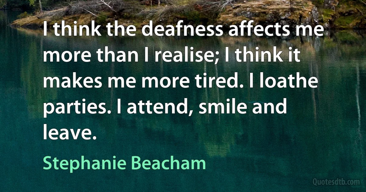 I think the deafness affects me more than I realise; I think it makes me more tired. I loathe parties. I attend, smile and leave. (Stephanie Beacham)