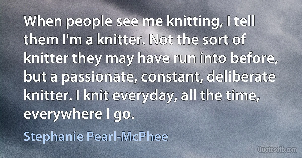 When people see me knitting, I tell them I'm a knitter. Not the sort of knitter they may have run into before, but a passionate, constant, deliberate knitter. I knit everyday, all the time, everywhere I go. (Stephanie Pearl-McPhee)