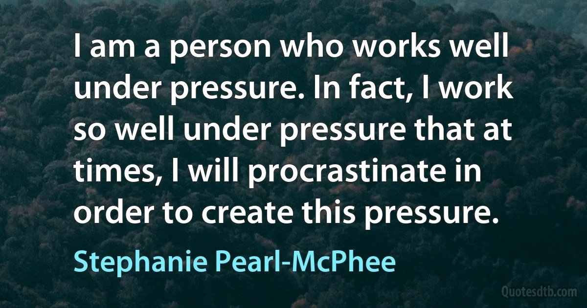 I am a person who works well under pressure. In fact, I work so well under pressure that at times, I will procrastinate in order to create this pressure. (Stephanie Pearl-McPhee)