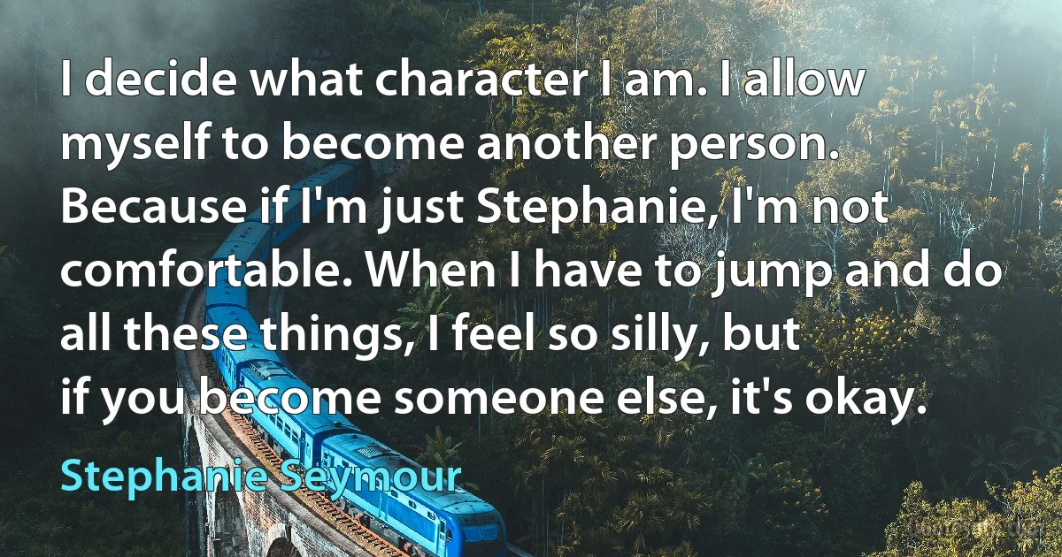 I decide what character I am. I allow myself to become another person. Because if I'm just Stephanie, I'm not comfortable. When I have to jump and do all these things, I feel so silly, but if you become someone else, it's okay. (Stephanie Seymour)