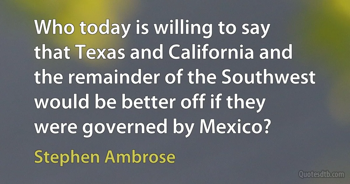 Who today is willing to say that Texas and California and the remainder of the Southwest would be better off if they were governed by Mexico? (Stephen Ambrose)