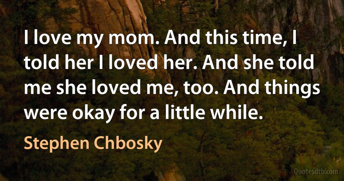 I love my mom. And this time, I told her I loved her. And she told me she loved me, too. And things were okay for a little while. (Stephen Chbosky)