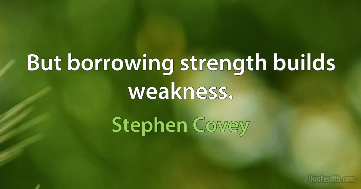 But borrowing strength builds weakness. (Stephen Covey)