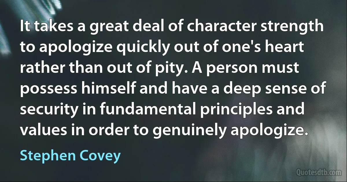 It takes a great deal of character strength to apologize quickly out of one's heart rather than out of pity. A person must possess himself and have a deep sense of security in fundamental principles and values in order to genuinely apologize. (Stephen Covey)