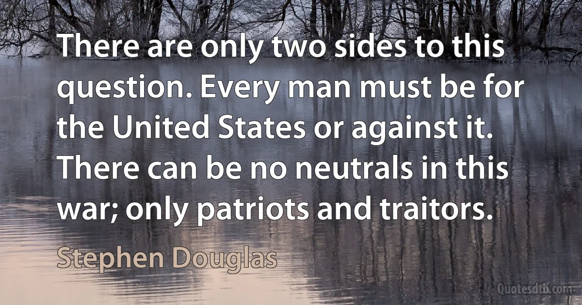 There are only two sides to this question. Every man must be for the United States or against it. There can be no neutrals in this war; only patriots and traitors. (Stephen Douglas)