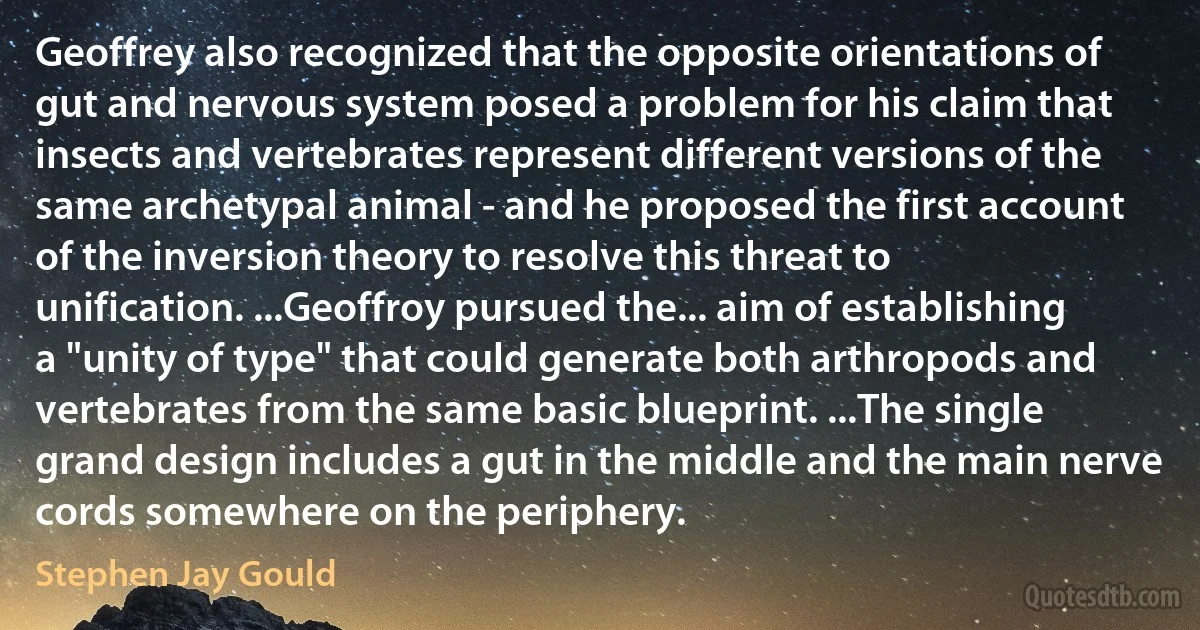 Geoffrey also recognized that the opposite orientations of gut and nervous system posed a problem for his claim that insects and vertebrates represent different versions of the same archetypal animal - and he proposed the first account of the inversion theory to resolve this threat to unification. ...Geoffroy pursued the... aim of establishing a "unity of type" that could generate both arthropods and vertebrates from the same basic blueprint. ...The single grand design includes a gut in the middle and the main nerve cords somewhere on the periphery. (Stephen Jay Gould)