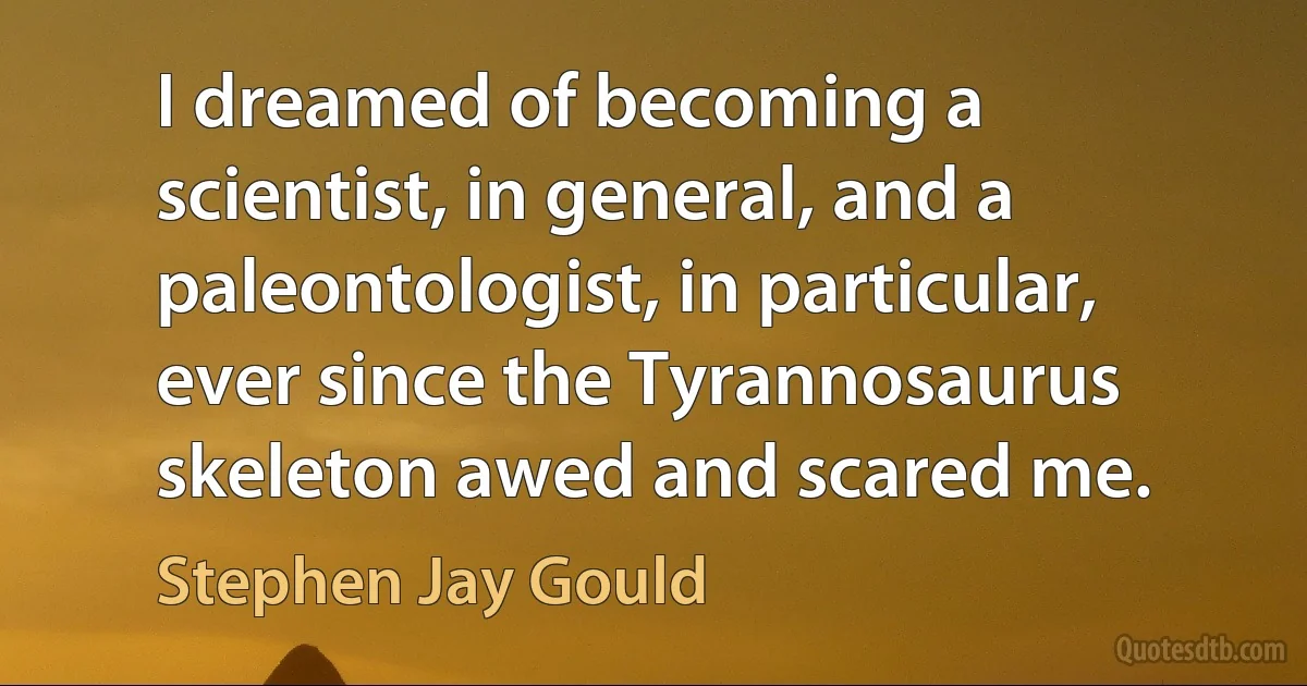 I dreamed of becoming a scientist, in general, and a paleontologist, in particular, ever since the Tyrannosaurus skeleton awed and scared me. (Stephen Jay Gould)