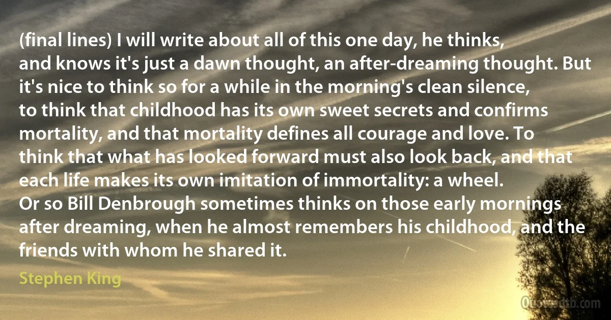 (final lines) I will write about all of this one day, he thinks, and knows it's just a dawn thought, an after-dreaming thought. But it's nice to think so for a while in the morning's clean silence, to think that childhood has its own sweet secrets and confirms mortality, and that mortality defines all courage and love. To think that what has looked forward must also look back, and that each life makes its own imitation of immortality: a wheel.
Or so Bill Denbrough sometimes thinks on those early mornings after dreaming, when he almost remembers his childhood, and the friends with whom he shared it. (Stephen King)