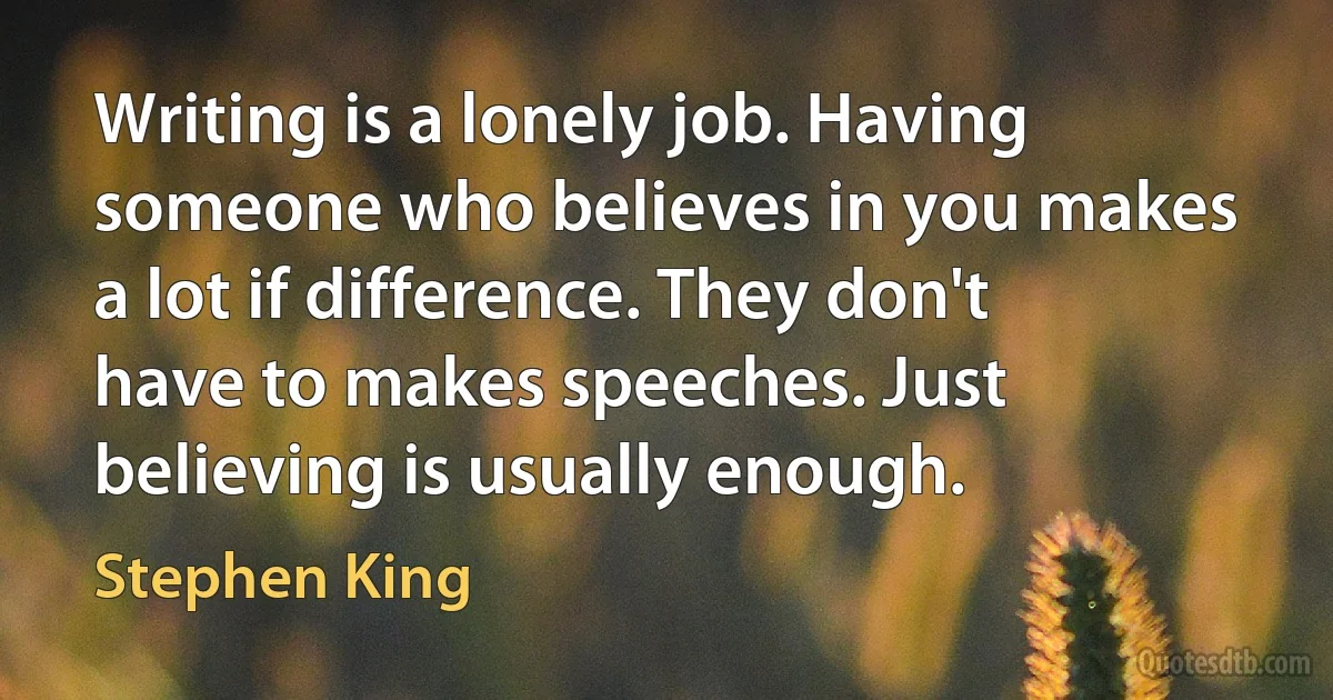 Writing is a lonely job. Having someone who believes in you makes a lot if difference. They don't have to makes speeches. Just believing is usually enough. (Stephen King)