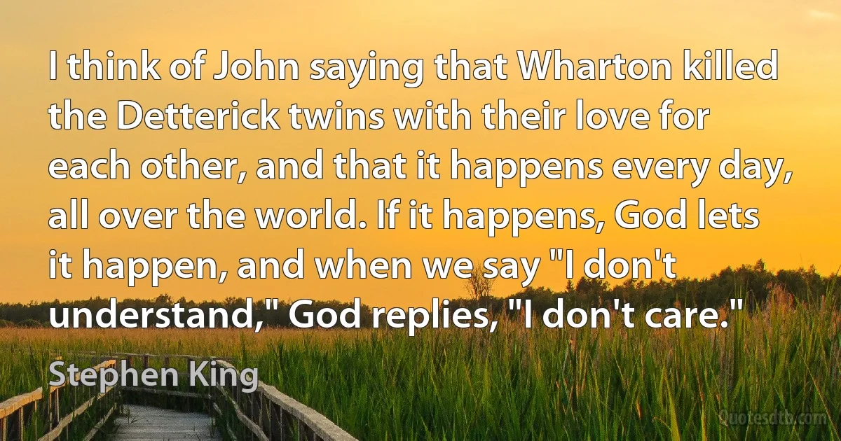 I think of John saying that Wharton killed the Detterick twins with their love for each other, and that it happens every day, all over the world. If it happens, God lets it happen, and when we say "I don't understand," God replies, "I don't care." (Stephen King)