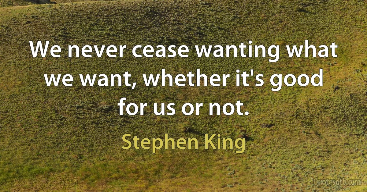 We never cease wanting what we want, whether it's good for us or not. (Stephen King)