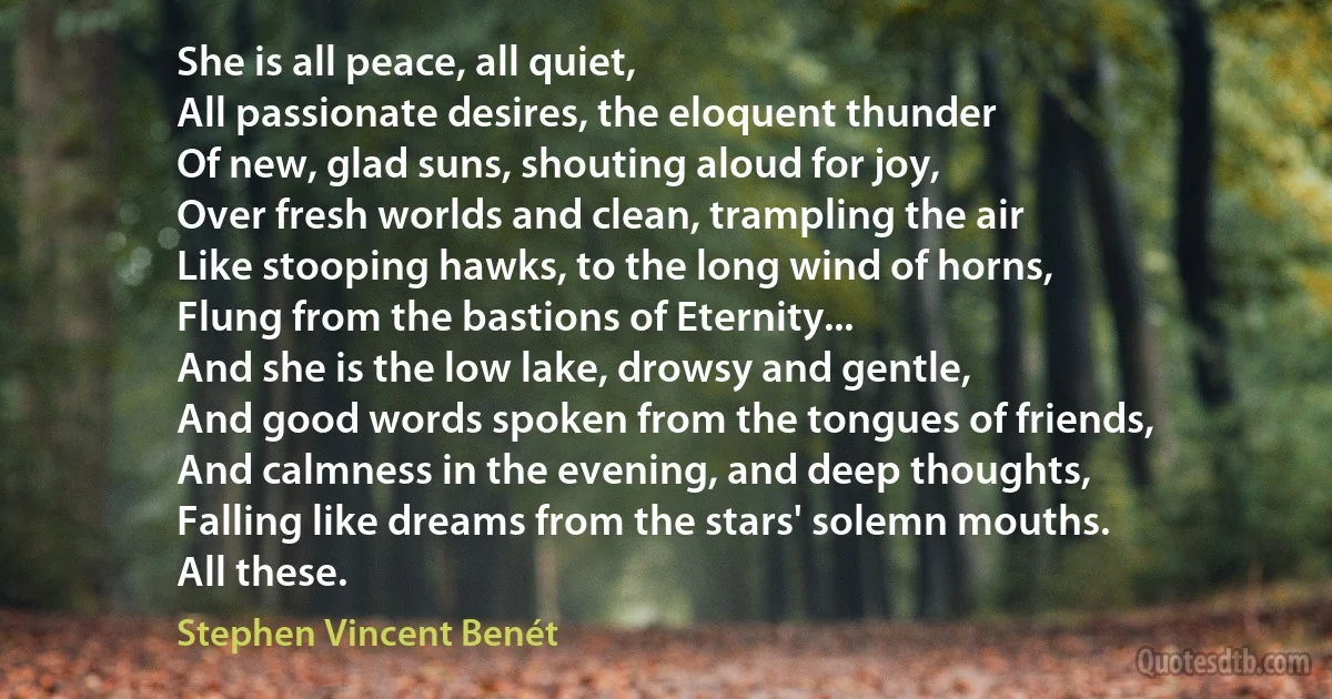 She is all peace, all quiet,
All passionate desires, the eloquent thunder
Of new, glad suns, shouting aloud for joy,
Over fresh worlds and clean, trampling the air
Like stooping hawks, to the long wind of horns,
Flung from the bastions of Eternity...
And she is the low lake, drowsy and gentle,
And good words spoken from the tongues of friends,
And calmness in the evening, and deep thoughts,
Falling like dreams from the stars' solemn mouths.
All these. (Stephen Vincent Benét)