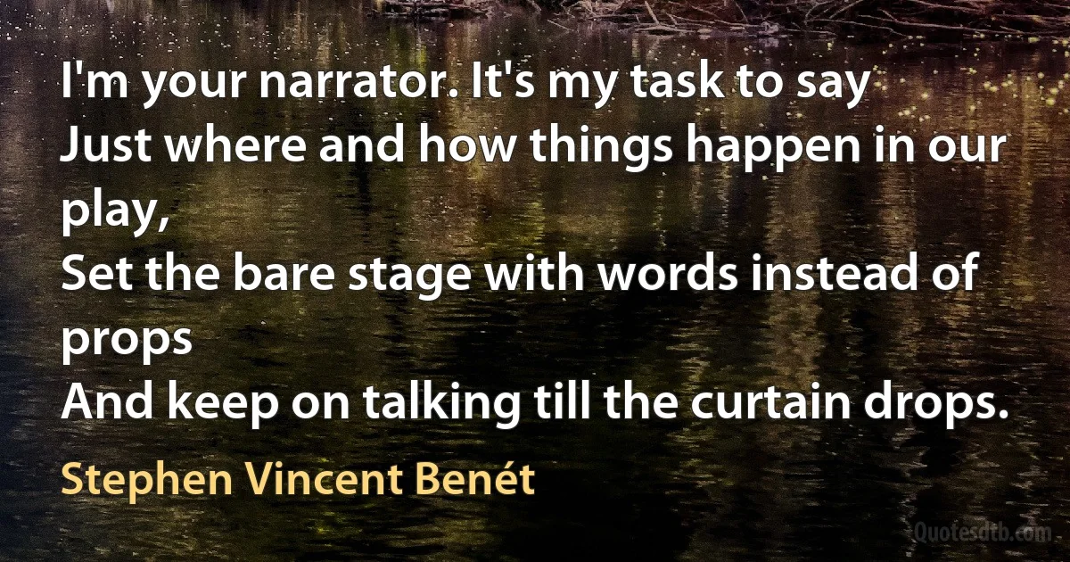 I'm your narrator. It's my task to say
Just where and how things happen in our play,
Set the bare stage with words instead of props
And keep on talking till the curtain drops. (Stephen Vincent Benét)