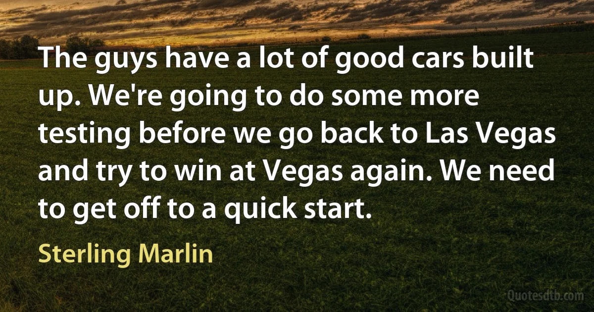 The guys have a lot of good cars built up. We're going to do some more testing before we go back to Las Vegas and try to win at Vegas again. We need to get off to a quick start. (Sterling Marlin)