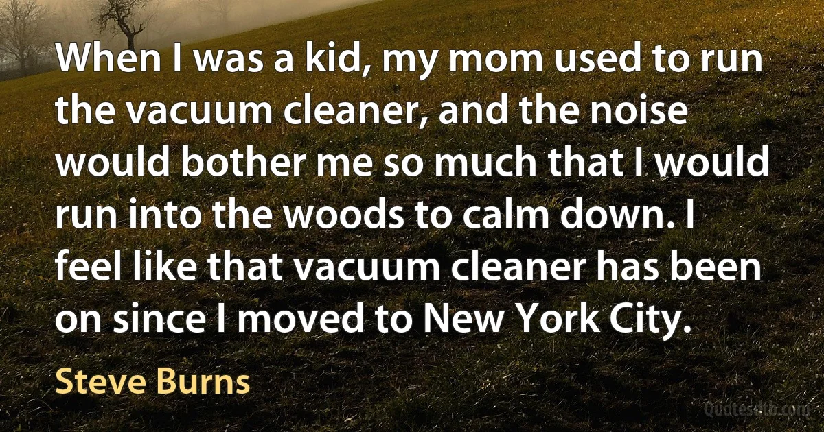 When I was a kid, my mom used to run the vacuum cleaner, and the noise would bother me so much that I would run into the woods to calm down. I feel like that vacuum cleaner has been on since I moved to New York City. (Steve Burns)