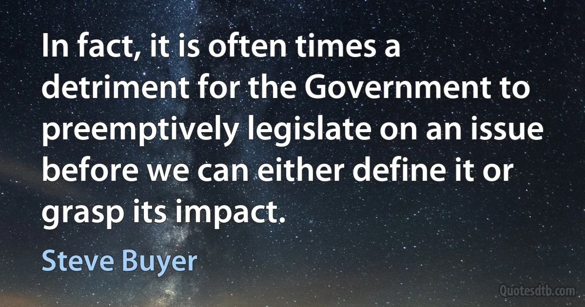 In fact, it is often times a detriment for the Government to preemptively legislate on an issue before we can either define it or grasp its impact. (Steve Buyer)