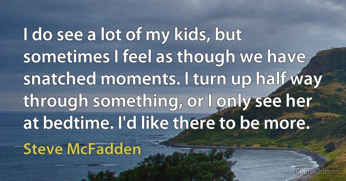 I do see a lot of my kids, but sometimes I feel as though we have snatched moments. I turn up half way through something, or I only see her at bedtime. I'd like there to be more. (Steve McFadden)