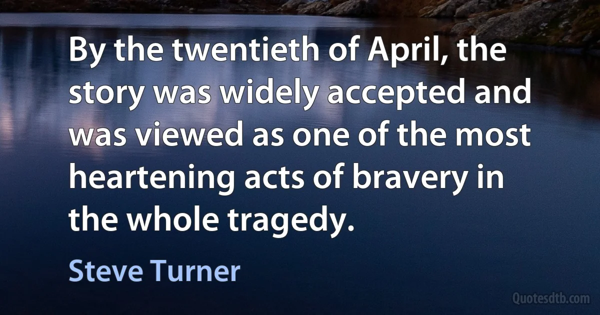 By the twentieth of April, the story was widely accepted and was viewed as one of the most heartening acts of bravery in the whole tragedy. (Steve Turner)