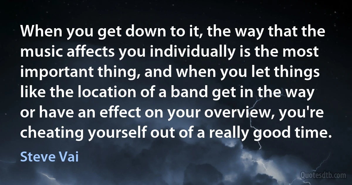 When you get down to it, the way that the music affects you individually is the most important thing, and when you let things like the location of a band get in the way or have an effect on your overview, you're cheating yourself out of a really good time. (Steve Vai)