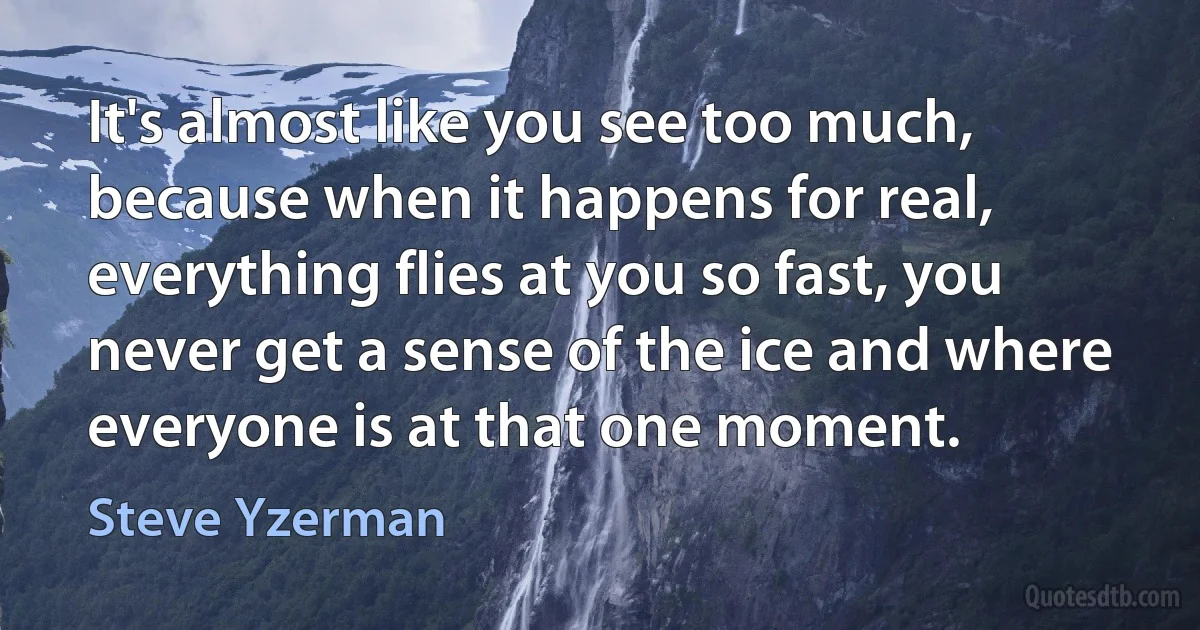 It's almost like you see too much, because when it happens for real, everything flies at you so fast, you never get a sense of the ice and where everyone is at that one moment. (Steve Yzerman)