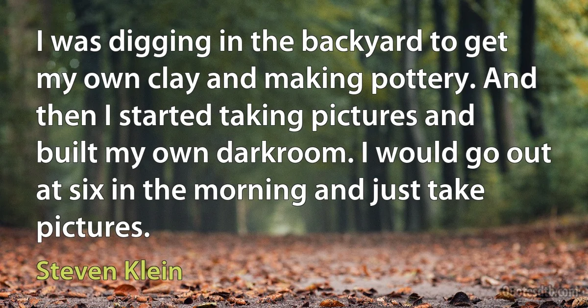 I was digging in the backyard to get my own clay and making pottery. And then I started taking pictures and built my own darkroom. I would go out at six in the morning and just take pictures. (Steven Klein)