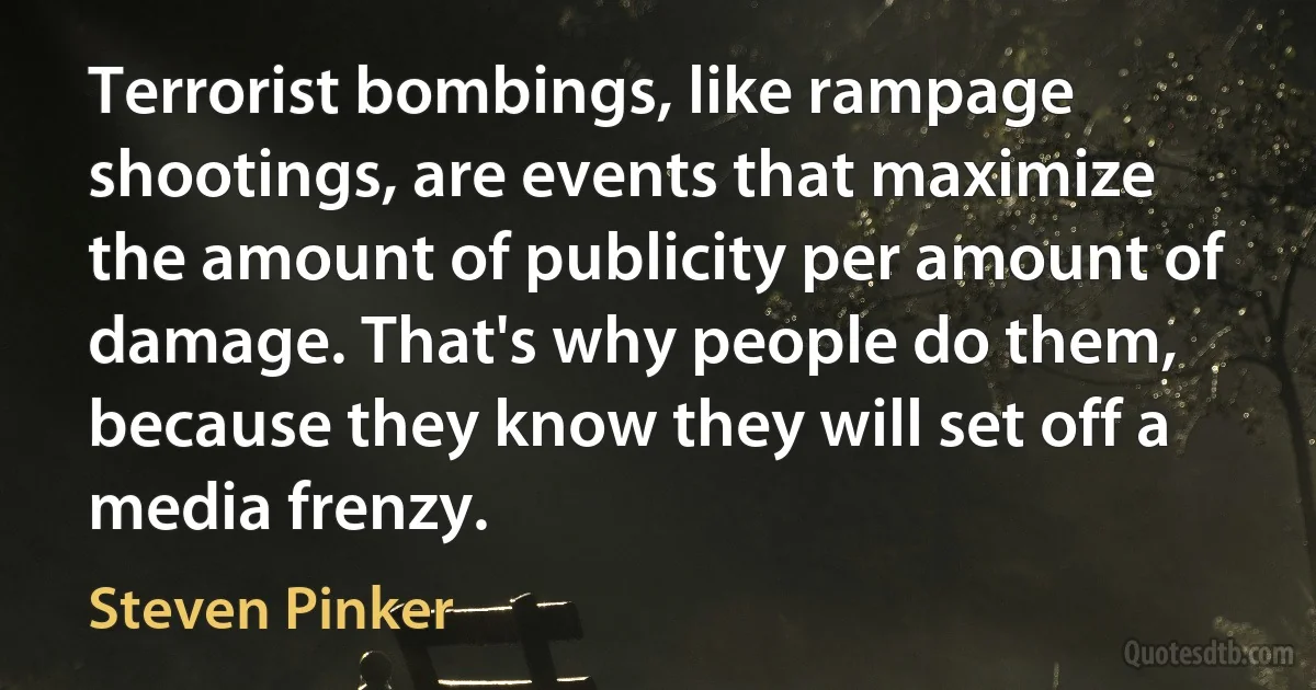 Terrorist bombings, like rampage shootings, are events that maximize the amount of publicity per amount of damage. That's why people do them, because they know they will set off a media frenzy. (Steven Pinker)