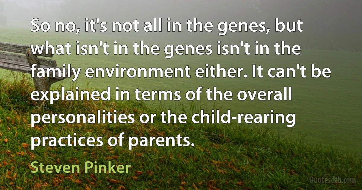 So no, it's not all in the genes, but what isn't in the genes isn't in the family environment either. It can't be explained in terms of the overall personalities or the child-rearing practices of parents. (Steven Pinker)