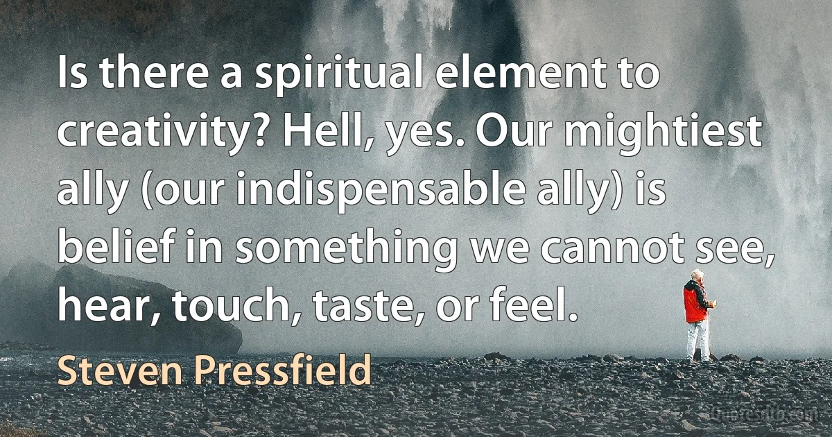 Is there a spiritual element to creativity? Hell, yes. Our mightiest ally (our indispensable ally) is belief in something we cannot see, hear, touch, taste, or feel. (Steven Pressfield)