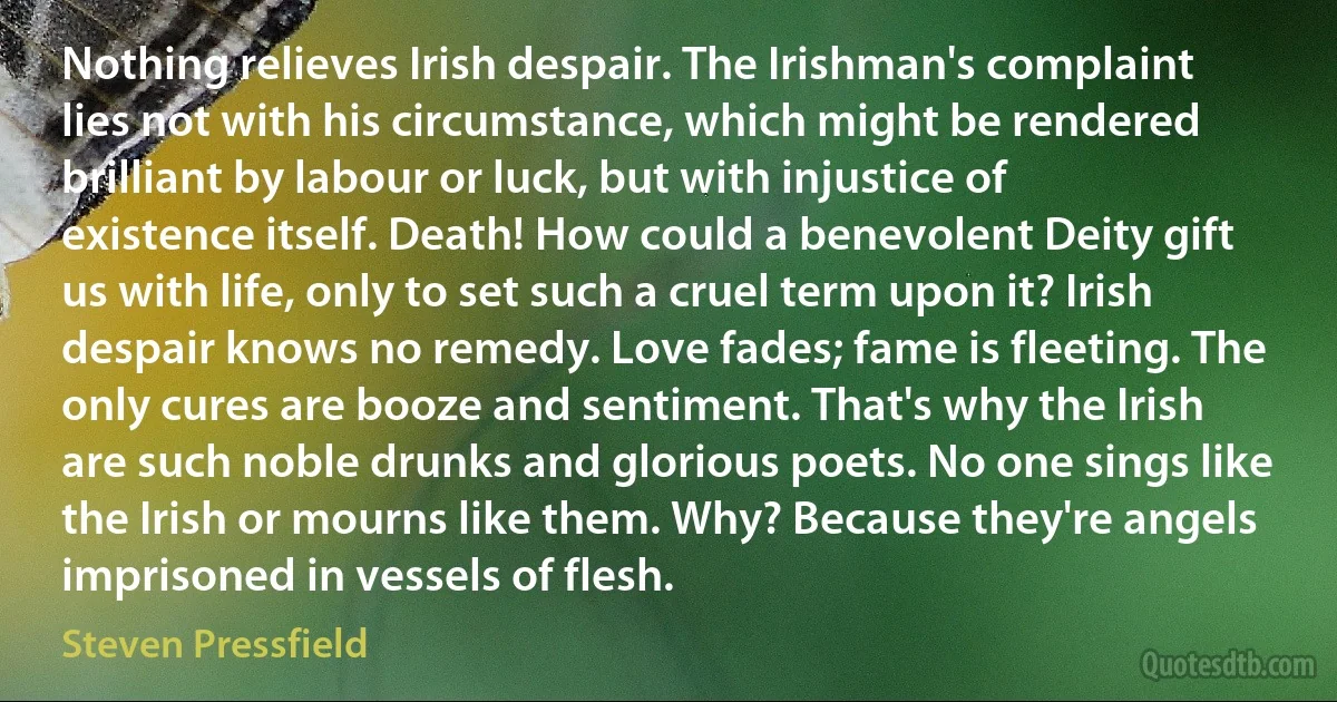 Nothing relieves Irish despair. The Irishman's complaint lies not with his circumstance, which might be rendered brilliant by labour or luck, but with injustice of existence itself. Death! How could a benevolent Deity gift us with life, only to set such a cruel term upon it? Irish despair knows no remedy. Love fades; fame is fleeting. The only cures are booze and sentiment. That's why the Irish are such noble drunks and glorious poets. No one sings like the Irish or mourns like them. Why? Because they're angels imprisoned in vessels of flesh. (Steven Pressfield)